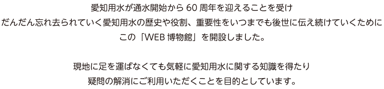 愛知用水が通水開始から60周年を迎えることを受けだんだん忘れ去られていく愛知用水の歴史や役割、重要性をいつまでも後世に伝え続けていくためにこの「WEB博物館」を開設しました。現地に足を運ばなくても気軽に愛知用水に関する知識を得たり疑問の解消にご利用いただくことを目的としています。