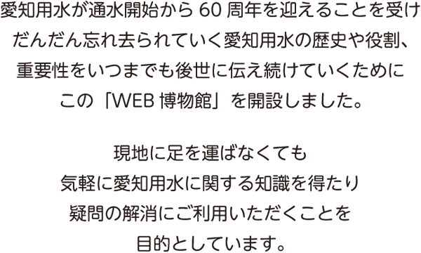 愛知用水が通水開始から60周年を迎えることを受けだんだん忘れ去られていく愛知用水の歴史や役割、重要性をいつまでも後世に伝え続けていくためにこの「WEB博物館」を開設しました。現地に足を運ばなくても気軽に愛知用水に関する知識を得たり疑問の解消にご利用いただくことを目的としています。