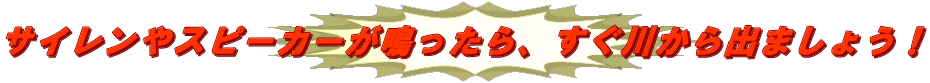 サイレンやスピーカーが鳴ったら、すぐ川から出ましょう！